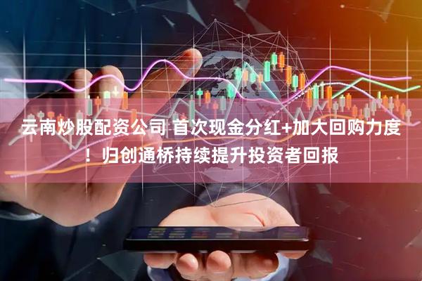 云南炒股配资公司 首次现金分红+加大回购力度！归创通桥持续提升投资者回报