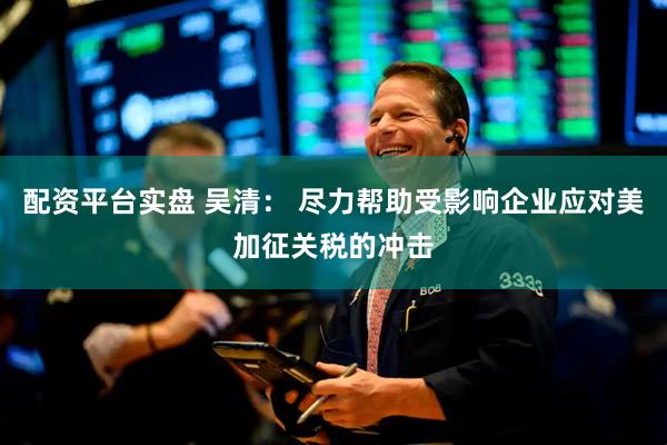配资平台实盘 吴清： 尽力帮助受影响企业应对美加征关税的冲击