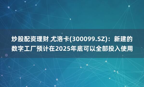 炒股配资理财 尤洛卡(300099.SZ)：新建的数字工厂预计在2025年底可以全部投入使用