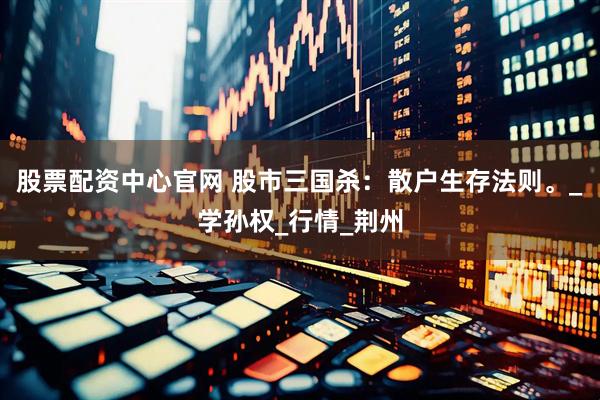 股票配资中心官网 股市三国杀：散户生存法则。_学孙权_行情_荆州