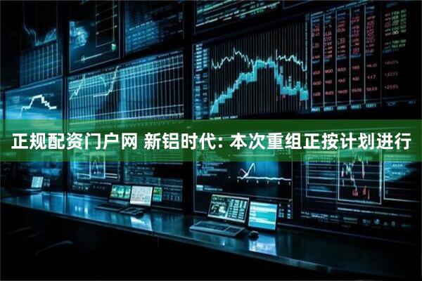 正规配资门户网 新铝时代: 本次重组正按计划进行