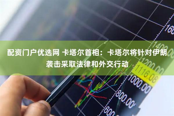 配资门户优选网 卡塔尔首相：卡塔尔将针对伊朗袭击采取法律和外交行动