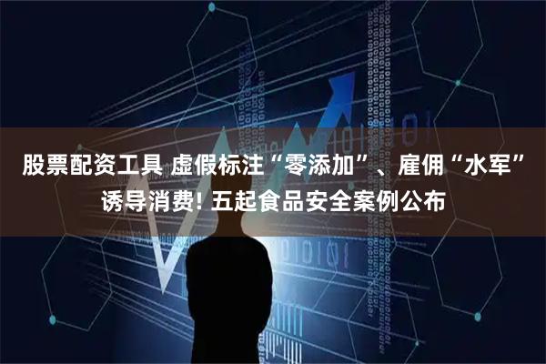 股票配资工具 虚假标注“零添加”、雇佣“水军”诱导消费! 五起食品安全案例公布