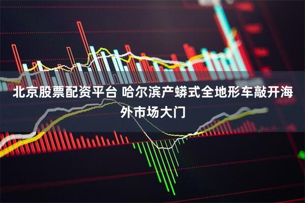 北京股票配资平台 哈尔滨产蟒式全地形车敲开海外市场大门