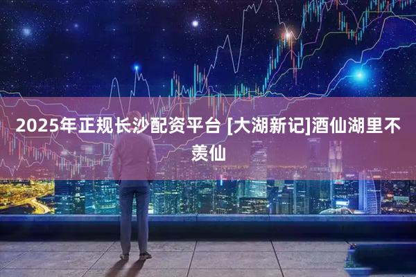 2025年正规长沙配资平台 [大湖新记]酒仙湖里不羡仙