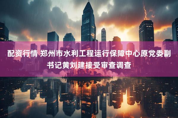 配资行情 郑州市水利工程运行保障中心原党委副书记黄刘建接受审查调查