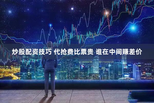 炒股配资技巧 代抢费比票贵 谁在中间赚差价