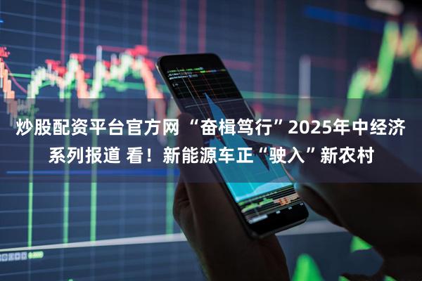 炒股配资平台官方网 “奋楫笃行”2025年中经济系列报道 看！新能源车正“驶入”新农村