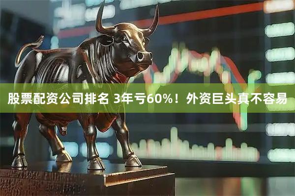 股票配资公司排名 3年亏60%！外资巨头真不容易