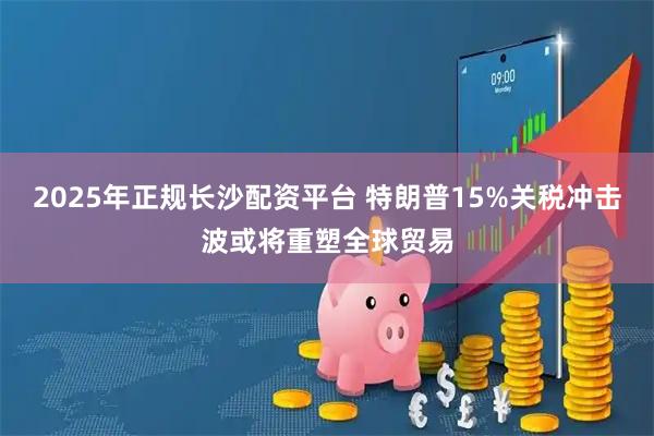 2025年正规长沙配资平台 特朗普15%关税冲击波或将重塑全球贸易
