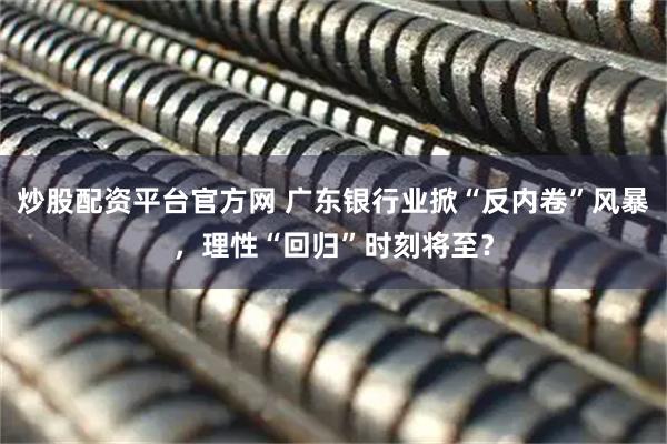 炒股配资平台官方网 广东银行业掀“反内卷”风暴，理性“回归”时刻将至？