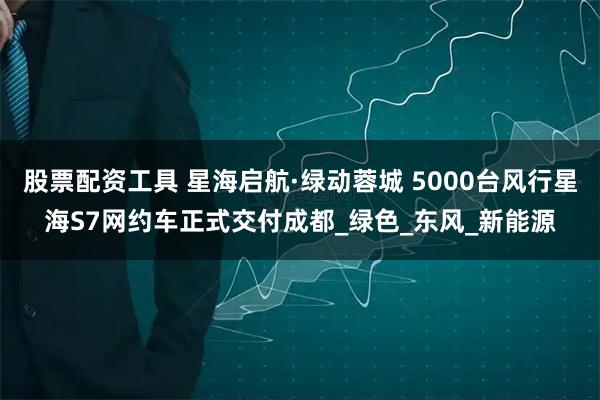 股票配资工具 星海启航·绿动蓉城 5000台风行星海S7网约车正式交付成都_绿色_东风_新能源