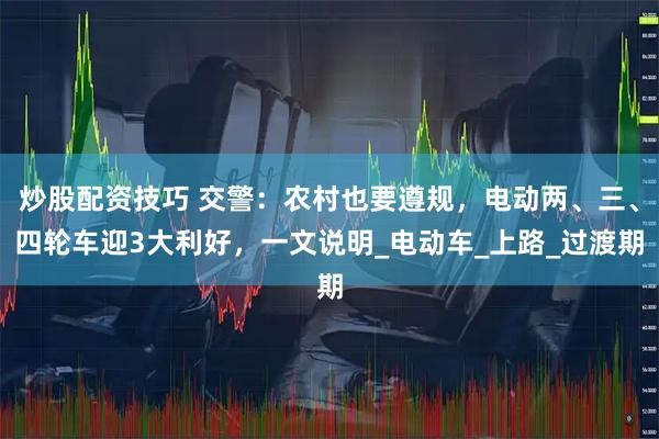 炒股配资技巧 交警：农村也要遵规，电动两、三、四轮车迎3大利好，一文说明_电动车_上路_过渡期