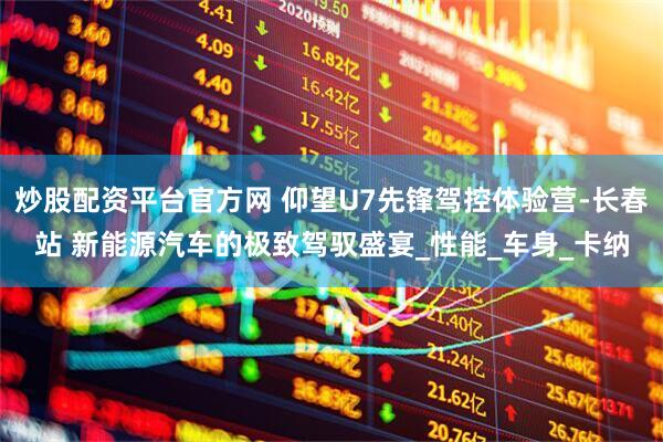 炒股配资平台官方网 仰望U7先锋驾控体验营-长春站 新能源汽车的极致驾驭盛宴_性能_车身_卡纳