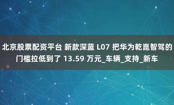 北京股票配资平台 新款深蓝 L07 把华为乾崑智驾的门槛拉低到了 13.59 万元_车辆_支持_新车