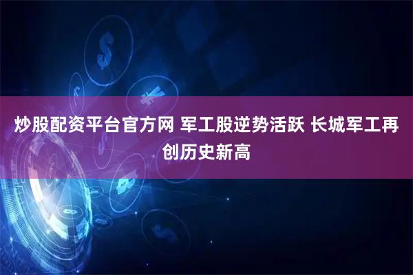 炒股配资平台官方网 军工股逆势活跃 长城军工再创历史新高