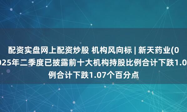 配资实盘网上配资炒股 机构风向标 | 新天药业(002873)2025年二季度已披露前十大机构持股比例合计下跌1.07个百分点